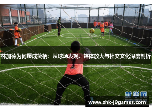 林加德为何屡成笑柄：从球场表现、媒体放大与社交文化深度剖析