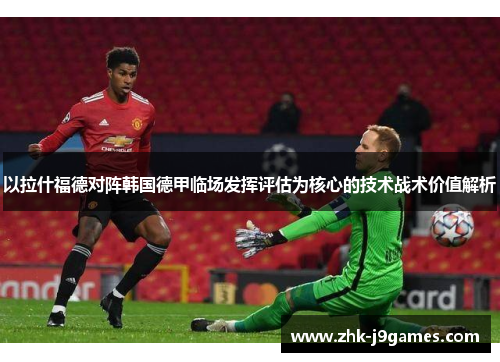 以拉什福德对阵韩国德甲临场发挥评估为核心的技术战术价值解析